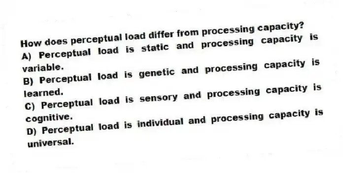 How does perceptual load differ from processing capacity?
A) Perceptual load is static and processing capacity is variable.
B) Perceptual load is genetic and processing capacity is learned.
C) Perceptual load is sensory and processing capacity is cognitive.
D) Perceptual load is individual and processing capacity is universal.