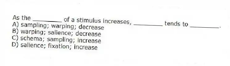 As the ________ of a stimulus increases, ________ tends to ________.
A) sampling; warping; decrease
B) warping; salience; decrease
C) schema; sampling; increase
D) salience; fixation; increase