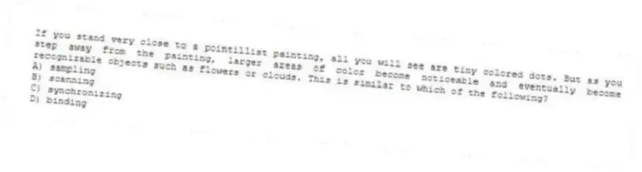 If you stand very close to a pointillist painting, all you will see are tiny colored dots. But as you step away from the painting, larger areas of color become noticeable and eventually become recognizable objects such as flowers or clouds. This is similar to which of the following?
A) sampling
B) scanning
C) synchronizing
D) binding