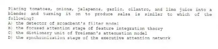 Placing tomatoes, onions, jalapenos, garlic, cilantro, and lime juice into a blender and turning it on to produce salsa is similar to which of the following?
A) the detector of Broadbent's filter model
B) the focused attention stage of feature integration theory
C) the dictionary unit of Treisman's attenuation model
D) the synchronization stage of the executive attention network