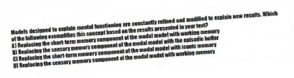 Models designed to explain mental functioning are constantly refined and modified to explain new results. Which of the following exemplifies this concept based on the results presented in your text?
A) Replacing the short-term memory component of the modal model with working memory
B) Replacing the sensory memory component of the modal model with the episodic buffer
C) Replacing the short-term memory component of the modal model with iconic memory
D) Replacing the sensory memory component of the modal model with working memory