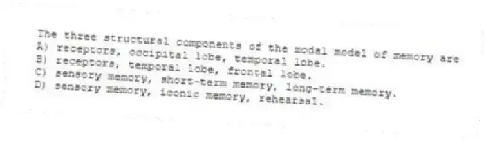 The three structural components of the modal model of memory are
A) receptors, occipital lobe, temporal lobe.
B) receptors, temporal lobe, frontal lobe.
C) sensory memory, short-term memory, long-term memory.
D) sensory memory, iconic memory, rehearsal.