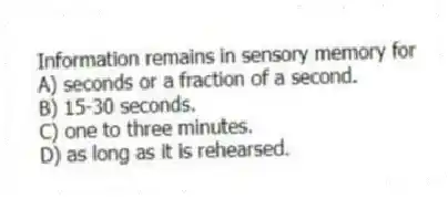 Information remains in sensory memory for
A) seconds or a fraction of a second.
B) 15-30 seconds.
C) one to three minutes.
D) as long as it is rehearsed.