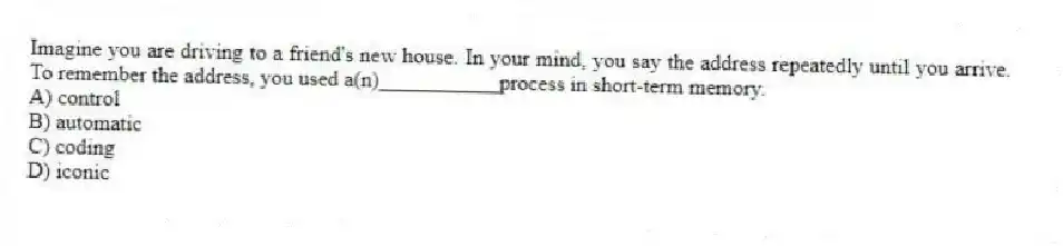 Imagine you are driving to a friend's new house. In your mind, you say the address repeatedly until you arrive. To remember the address, you used a(n)___________process in short-term memory.
A) control
B) automatic
C) coding
D) iconic