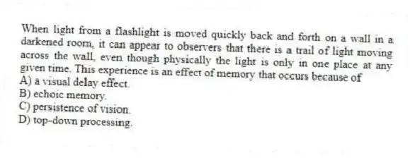 When light from a flashlight is moved quickly back and forth on a wall in a darkened room, it can appear to observers that there is a trail of light moving across the wall, even though physically the light is only in one place at any given time. This experience is an effect of memory that occurs because of
A) a visual delay effect.
B) echoic memory.
C) persistence of vision.
D) top-down processing.