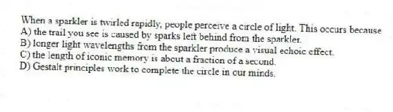 When a sparkler is twirled rapidly, people perceive a circle of light. This occurs because
A) the trail you see is caused by sparks left behind from the sparkler.
B) longer light wavelengths from the sparkler produce a visual echoic effect.
C) the length of iconic memory is about a fraction of a second.
D) Gestalt principles work to complete the circle in our minds.