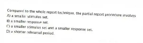 Compared to the whole report technique, the partial report procedure involves
A) a smaller stimulus set.
B) a smaller response set.
C) a smaller stimulus set and a smaller response set.
D) a shorter rehearsal period.