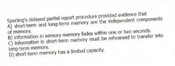 Sperling's delayed partial report procedure provided evidence that
A) short-term and long-term memory are the independent components of memory.
B) information in sensory memory fades within one or two seconds.
C) information in short-term memory must be rehearsed to transfer into long-term memory.
D) short-term memory has a limited capacity.