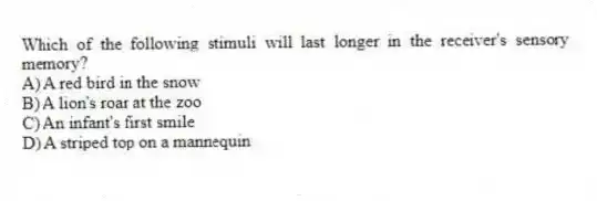 Which of the following stimuli will last longer in the receiver's sensory memory?
A) A red bird in the snow
B) A lion's roar at the zoo
C) An infant's first smile
D) A striped top on a mannequin