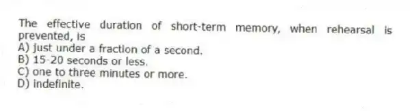 The effective duration of short-term memory, when rehearsal is prevented, is
A) just under a fraction of a second.
B) 15-20 seconds or less.
C) one to three minutes or more.
D) indefinite.