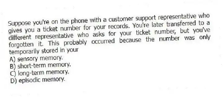 Suppose you're on the phone with a customer support representative who gives you a ticket number for your records. You're later transferred to a different representative who asks for your ticket number, but you've forgotten it. This probably occurred because the number was only temporarily stored in your
A) sensory memory.
B) short-term memory.
C) long-term memory.
D) episodic memory.