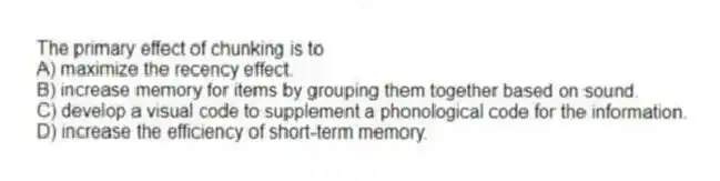 The primary effect of chunking is to
A) maximize the recency effect.
B) increase memory for items by grouping them together based on sound.
C) develop a visual code to supplement a phonological code for the information.
D) increase the efficiency of short-term memory.