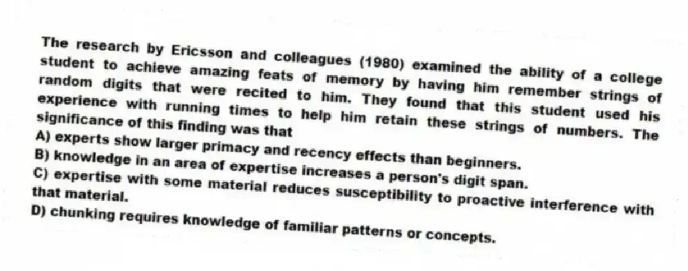 The research by Ericsson and colleagues (1980) examined the ability of a college student to achieve amazing feats of memory by having him remember strings of random digits that were recited to him. They found that this student used his experience with running times to help him retain these strings of numbers. The significance of this finding was that
A) experts show larger primacy and recency effects than beginners.
B) knowledge in an area of expertise increases a person's digit span.
C) expertise with some material reduces susceptibility to proactive interference with that material.
D) chunking requires knowledge of familiar patterns or concepts.