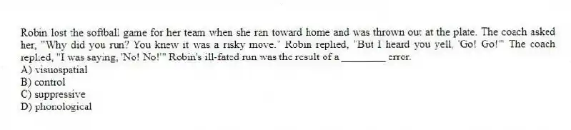 Robin lost the softball game for her team when she ran toward home and was thrown out at the plate. The coach asked her, "Why did you run? You knew it was a risky move." Robin replied, "But I heard you yell, 'Go! Go!'" The coach replied, "I was saying, 'No! No!'" Robin's ill-fated run was the result of a ________ error.
A) visuospatial
B) control
C) suppressive
D) phonological