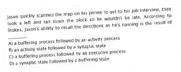 Jason quickly scanned the map on his phone to get to his job interview, then took a left and ran down the block so he wouldn't be late. According to Stokes, Jason's ability to recall the directions as he's running is the result of ________.
A) a buffering process followed by an activity process
B) an activity state followed by a synaptic state
C) a buffering process followed by an executive process
D) a synaptic state followed by a buffering state