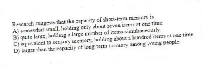 Research suggests that the capacity of short-term memory is
A) somewhat small, holding only about seven items at one time.
B) quite large, holding a large number of items simultaneously.
C) equivalent to sensory memory, holding about a hundred items at one time.
D) larger than the capacity of long-term memory among young people.