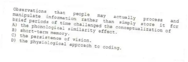 Observations that people may actually process and manipulate information rather than simply store it for brief periods of time challenged the conceptualization of
A) the phonological similarity effect.
B) short-term memory.
C) the persistence of vision.
D) the physiological approach to coding.
