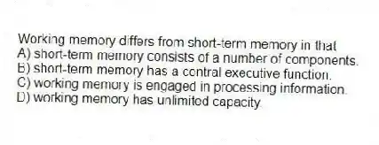 Working memory differs from short-term memory in that
A) short-term memory consists of a number of components.
B) short-term memory has a central executive function.
C) working memory is engaged in processing information.
D) working memory has unlimited capacity.
