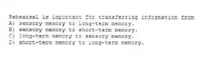 Rehearsal is important for transferring information from
A) sensory memory to long-term memory.
B) sensory memory to short-term memory.
C) long-term memory to sensory memory.
D) short-term memory to long-term memory.