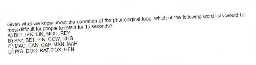 Given what we know about the operation of the phonological loop, which of the following word lists would be most difficult for people to retain for 15 seconds?
A) BIP, TEK, LIN, MOD, REY
B) SAY, BET, PIN, COW, RUG
C) MAC, CAN, CAP, MAN, MAP
D) PIG, DOG, RAT, FOX, HEN