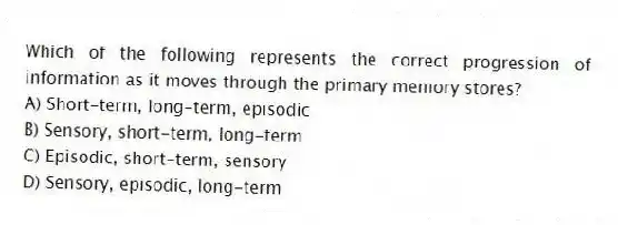Which of the following represents the correct progression of information as it moves through the primary memory stores?
A) Short-term, long-term, episodic
B) Sensory, short-term, long-term
C) Episodic, short-term, sensory
D) Sensory, episodic, long-term
