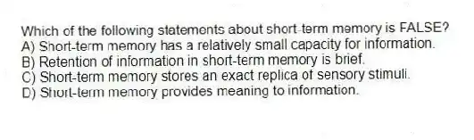 Which of the following statements about short-term memory is FALSE?
A) Short-term memory has a relatively small capacity for information.
B) Retention of information in short-term memory is brief.
C) Short-term memory stores an exact replica of sensory stimuli.
D) Short-term memory provides meaning to information.