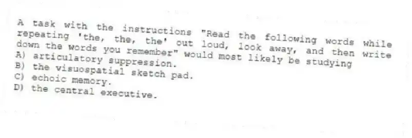 A task with the instructions "Read the following words while repeating 'the, the, the' out loud, look away, and then write down the words you remember" would most likely be studying
A) articulatory suppression.
B) the visuospatial sketch pad.
C) echoic memory.
D) the central executive.