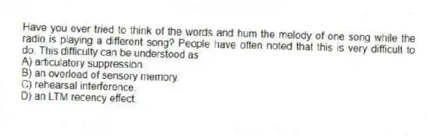 Have you ever tried to think of the words and hum the melody of one song while the radio is playing a different song? People have often noted that this is very difficult to do. This difficulty can be understood as
A) articulatory suppression.
B) an overload of sensory memory.
C) rehearsal interference.
D) an LTM recency effect.