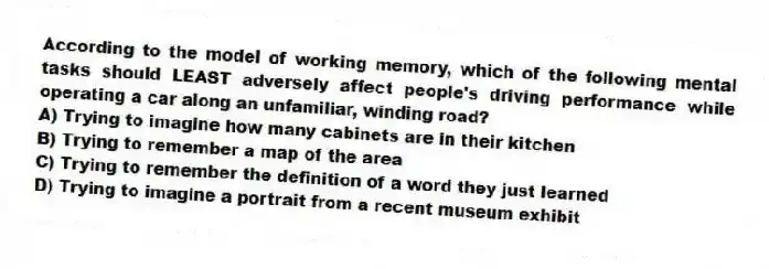 According to the model of working memory, which of the following mental tasks should LEAST adversely affect people's driving performance while operating a car along an unfamiliar, winding road?
A) Trying to imagine how many cabinets are in their kitchen
B) Trying to remember a map of the area
C) Trying to remember the definition of a word they just learned
D) Trying to imagine a portrait from a recent museum exhibit