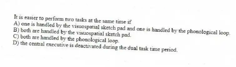 It is easier to perform two tasks at the same time if
A) one is handled by the visuospatial sketch pad and one is handled by the phonological loop.
B) both are handled by the visuospatial sketch pad.
C) both are handled by the phonological loop.
D) the central executive is deactivated during the dual task time period.