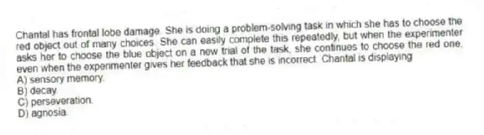 Chantal has frontal lobe damage. She is doing a problem-solving task in which she has to choose the red object out of many choices. She can easily complete this repeatedly, but when the experimenter asks her to choose the blue object on a new trial of the task, she continues to choose the red one, even when the experimenter gives her feedback that she is incorrect. Chantal is displaying
A) sensory memory.
B) decay.
C) perseveration.
D) agnosia.