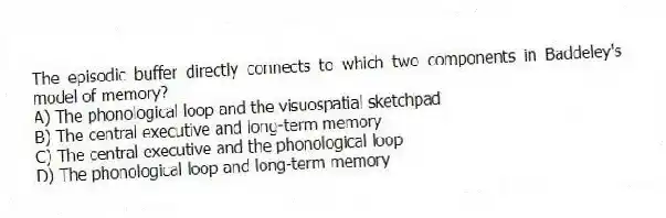 The episodic buffer directly connects to which two components in Baddeley's model of memory?
A) The phonological loop and the visuospatial sketchpad
B) The central executive and long-term memory
C) The central executive and the phonological loop
D) The phonological loop and long-term memory