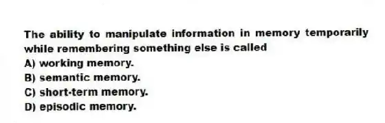 The ability to manipulate information in memory temporarily while remembering something else is called
A) working memory.
B) semantic memory.
C) short-term memory.
D) episodic memory.