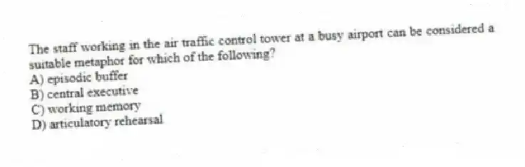 The staff working in the air traffic control tower at a busy airport can be considered a suitable metaphor for which of the following?
A) episodic buffer
B) central executive
C) working memory
D) articulatory rehearsal