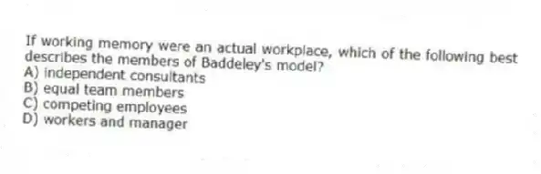 If working memory were an actual workplace, which of the following best describes the members of Baddeley's model?
A) independent consultants
B) equal team members
C) competing employees
D) workers and manager