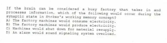 If the brain can be considered a busy factory that takes in and processes information, which of the following would occur during the synaptic state in Stokes's working memory concept?
A) The factory machines would consume electricity.
B) The factory machines would produce electricity.
C) Machines would shut down for material resupply.
D) An alarm would sound signaling system overload.