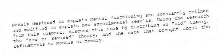 Models designed to explain mental functioning are constantly refined and modified to explain new experimental results. Using the research from this chapter, discuss this idea by describing an "old" theory, the "new or revised" theory, and the data that brought about the refinements to models of memory.