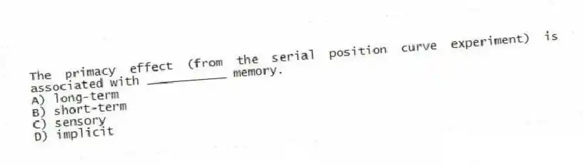 The primacy effect (from the serial position curve experiment) is associated with ___________ memory.
A) long-term
B) short-term
C) sensory
D) implicit
