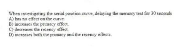 When investigating the serial position curve, delaying the memory test for 30 seconds
A) has no effect on the curve.
B) increases the primacy effect.
C) decreases the recency effect.
D) increases both the primacy and the recency effects.
