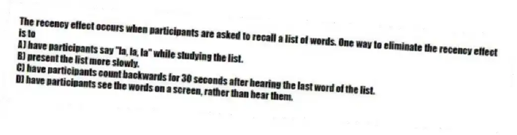 The recency effect occurs when participants are asked to recall a list of words. One way to eliminate the recency effect is to
A) have participants say "la, la, la" while studying the list.
B) present the list more slowly.
C) have participants count backwards for 30 seconds after hearing the last word of the list.
D) have participants see the words on a screen, rather than hear them.