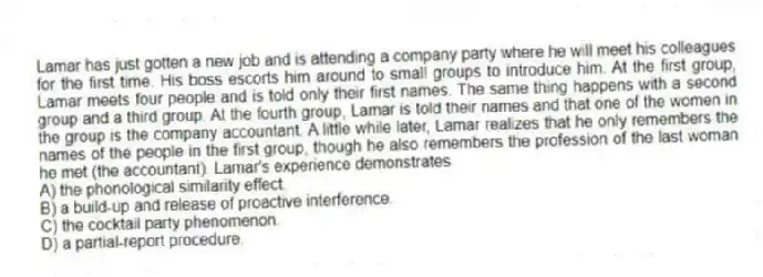 Lamar has just gotten a new job and is attending a company party where he will meet his colleagues for the first time. His boss escorts him around to small groups to introduce him. At the first group, Lamar meets four people and is told only their first names. The same thing happens with a second group and a third group. At the fourth group, Lamar is told their names and that one of the women in the group is the company accountant. A little while later, Lamar realizes that he only remembers the names of the people in the first group, though he also remembers the profession of the last woman he met (the accountant). Lamar's experience demonstrates
A) the phonological similarity effect.
B) a build-up and release of proactive interference.
C) the cocktail party phenomenon.
D) a partial-report procedure.