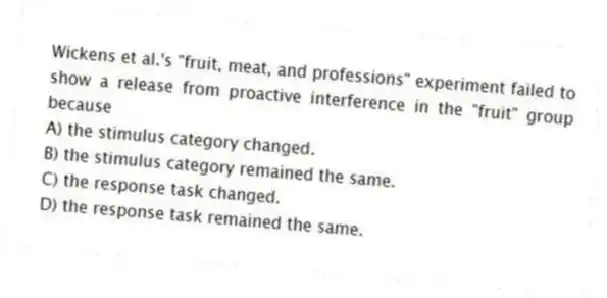 Wickens et al.'s "fruit, meat, and professions" experiment failed to show a release from proactive interference in the "fruit" group because
A) the stimulus category changed.
B) the stimulus category remained the same.
C) the response task changed.
D) the response task remained the same.