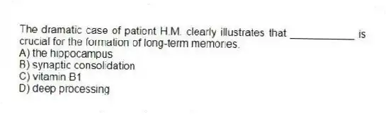 The dramatic case of patient H.M. clearly illustrates that ___________ is crucial for the formation of long-term memories.
A) the hippocampus
B) synaptic consolidation
C) vitamin B1
D) deep processing