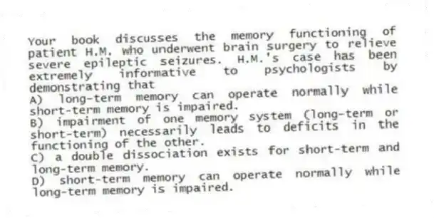 Your book discusses the memory functioning of patient H.M. who underwent brain surgery to relieve severe epileptic seizures. H.M.'s case has been extremely informative to psychologists by demonstrating that
A) long-term memory can operate normally while short-term memory is impaired.
B) impairment of one memory system (long-term or short-term) necessarily leads to deficits in the functioning of the other.
C) a double dissociation exists for short-term and long-term memory.
D) short-term memory can operate normally while long-term memory is impaired.