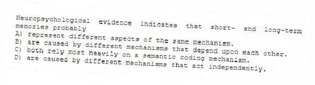 Neuropsychological evidence indicates that short- and long-term memories probably
A) represent different aspects of the same mechanism.
B) are caused by different mechanisms that depend upon each other.
C) both rely most heavily on a semantic coding mechanism.
D) are caused by different mechanisms that act independently.
