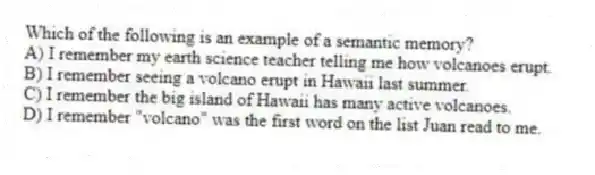Which of the following is an example of a semantic memory?
A) I remember my earth science teacher telling me how volcanoes erupt.
B) I remember seeing a volcano erupt in Hawaii last summer.
C) I remember the big island of Hawaii has many active volcanoes.
D) I remember "volcano" was the first word on the list Juan read to me.