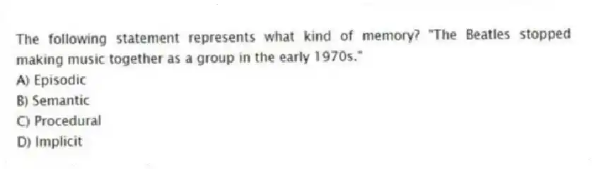 The following statement represents what kind of memory? "The Beatles stopped making music together as a group in the early 1970s."
A) Episodic
B) Semantic
C) Procedural
D) Implicit
