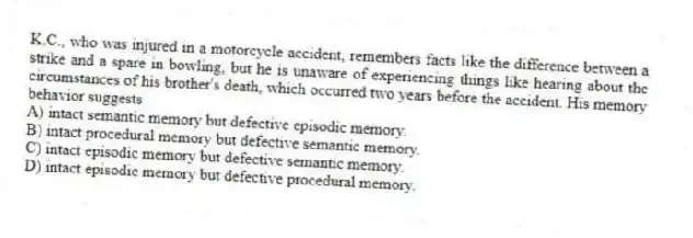 K.C., who was injured in a motorcycle accident, remembers facts like the difference between a strike and a spare in bowling, but he is unaware of experiencing things like hearing about the circumstances of his brother's death, which occurred two years before the accident. His memory behavior suggests
A) intact semantic memory but defective episodic memory.
B) intact procedural memory but defective semantic memory.
C) intact episodic memory but defective semantic memory.
D) intact episodic memory but defective procedural memory.