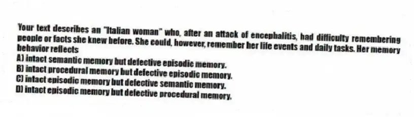 Your text describes an "Italian woman" who, after an attack of encephalitis, had difficulty remembering people or facts she knew before. She could, however, remember her life events and daily tasks. Her memory behavior reflects
A) intact semantic memory but defective episodic memory.
B) intact procedural memory but defective episodic memory.
C) intact episodic memory but defective semantic memory.
D) intact episodic memory but defective procedural memory.