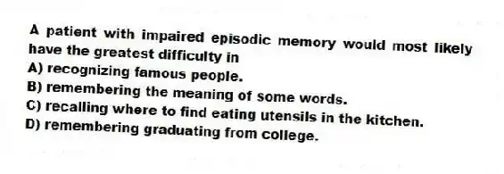 A patient with impaired episodic memory would most likely have the greatest difficulty in
A) recognizing famous people.
B) remembering the meaning of some words.
C) recalling where to find eating utensils in the kitchen.
D) remembering graduating from college.